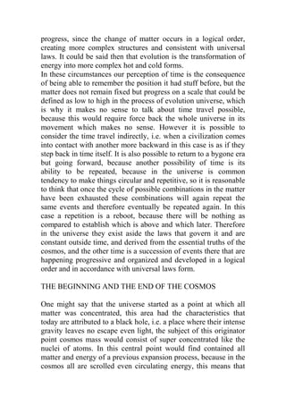 progress, since the change of matter occurs in a logical order,
creating more complex structures and consistent with universal
laws. It could be said then that evolution is the transformation of
energy into more complex hot and cold forms.
In these circumstances our perception of time is the consequence
of being able to remember the position it had stuff before, but the
matter does not remain fixed but progress on a scale that could be
defined as low to high in the process of evolution universe, which
is why it makes no sense to talk about time travel possible,
because this would require force back the whole universe in its
movement which makes no sense. However it is possible to
consider the time travel indirectly, i.e. when a civilization comes
into contact with another more backward in this case is as if they
step back in time itself. It is also possible to return to a bygone era
but going forward, because another possibility of time is its
ability to be repeated, because in the universe is common
tendency to make things circular and repetitive, so it is reasonable
to think that once the cycle of possible combinations in the matter
have been exhausted these combinations will again repeat the
same events and therefore eventually be repeated again. In this
case a repetition is a reboot, because there will be nothing as
compared to establish which is above and which later. Therefore
in the universe they exist aside the laws that govern it and are
constant outside time, and derived from the essential truths of the
cosmos, and the other time is a succession of events there that are
happening progressive and organized and developed in a logical
order and in accordance with universal laws form.
THE BEGINNING AND THE END OF THE COSMOS
One might say that the universe started as a point at which all
matter was concentrated, this area had the characteristics that
today are attributed to a black hole, i.e. a place where their intense
gravity leaves no escape even light, the subject of this originator
point cosmos mass would consist of super concentrated like the
nuclei of atoms. In this central point would find contained all
matter and energy of a previous expansion process, because in the
cosmos all are scrolled even circulating energy, this means that
 