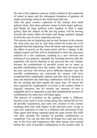 the end of the explosive process which resulted in the expansion
of matter in space and the subsequent formation of galaxies all
matter and energy return to the initial point that out.
After the great creative explosion of the cosmos first small
galaxies form, then these galaxies merge to form larger galaxies,
and finally all large galaxies come together to form a super
galaxy, then the subject of this last big galaxy will be moving
towards the center where all matter and energy payback merged
to form the core of a new originator universe.
This process has no beginning and no end, because in the cosmos
the same time also has its end, from which all events are to be
repeated from the beginning. Once all matter and energy return by
the effect of gravity to the center point will be a change in the
original matter and this will be transmuted to form the precursor
material of a new explosion, resulting in a new universe and
training of new galaxies. Arguably the resulting universe after the
explosion will not be identical to the previous but very similar,
because the combinations of possible events are as many as
possible combinations have the matter. This does not mean that
the new universe will always prove different, because once the
possible combinations are exhausted the cosmos will have
completed their combination options and thus also its duration in
time and therefore the following combination will be the first in
the list existing and then repeats the same time. Of course the
time required for combinations of events in the cosmos finish is
logically immense, but for eternity any measure of time is
negligible and it is important to note that completed the process of
combinations the same time will begin again.
The process of evolution in the spiritual realm is different,
because every soul of every living along their eternal life be live
all possible experiences, and each new creation of the cosmos
exchange their role with respect to the previous cycle, living in
each new repetition of time in a different role previously lived.
Once again each being repeated again the same cosmic life itself
will then consider the number of possible combinations as
completed. You can say then that all beings live each and every
one of the lives and experiences that other beings have passed
before the cycle of possible combinations in the cosmos ends. It
 