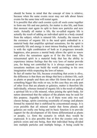 should be borne in mind that the concept of time is relative,
because when the same events recur may not talk about future
events for the same time will restart again.
It is possible that after each cosmic cycle all souls come together
to form one life and one particle, for matter is also life, and from
that moment start again its split to form new particles and new
souls. Actually all matter is life, the so-called organic life is
actually the result of adding an individual spirit to a body created
from the subject, which is mineral life. Actually, the reason for
the existence of organic life is the need spirit embodied in a
material body that amplifies spiritual sensations, for the spirit is
essentially life and energy is most intense binding with matter. It
is with the right combination of both as it progresses towards
happiness, also possess a mortal body allows the spirit to renew
and relive the sensations again as if for the first time. The
reincarnated spirit in a material body that has the ability to
experience intense feelings that the very laws of matter provide
you, for being not controlled by it is always exposed to new
sensations medium can build the world according to his own
imagination while respecting the laws of nature.
In fact all matter has life, because everything that exists is alive,
the difference is that there are things that have a distinct life, such
as plants or people and there are other life forms that are part of
something bigger like rocks or sea, in this case they are only part
of other lives that are planets or galaxies, matter is therefore life
individually, whereas instead of organic life is the result of adding
a spiritual life to a life mineral, when joining the spirit body, for
nature determined that the subject of the planets may be used for
this purpose. Arguably this is as if there were only two real
classes beings, spirits consisting essentially of energy and planets
formed by material that is stabilized by concentrated energy. It is
even possible that all mineral matter that forms planets and
galaxies are really one being and its basic function is to provide
support for the development of life forms differentiated as plants
or people, i.e. form the scenario in which they would be
expressed. It is also possible that at first the cosmos only one
particle exists and one being, then that individual being divided
into multiple particles and multiple beings. A being could be
 