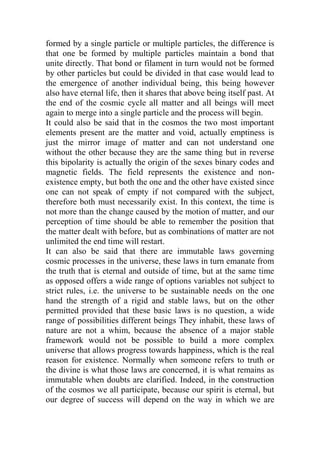 formed by a single particle or multiple particles, the difference is
that one be formed by multiple particles maintain a bond that
unite directly. That bond or filament in turn would not be formed
by other particles but could be divided in that case would lead to
the emergence of another individual being, this being however
also have eternal life, then it shares that above being itself past. At
the end of the cosmic cycle all matter and all beings will meet
again to merge into a single particle and the process will begin.
It could also be said that in the cosmos the two most important
elements present are the matter and void, actually emptiness is
just the mirror image of matter and can not understand one
without the other because they are the same thing but in reverse
this bipolarity is actually the origin of the sexes binary codes and
magnetic fields. The field represents the existence and non-
existence empty, but both the one and the other have existed since
one can not speak of empty if not compared with the subject,
therefore both must necessarily exist. In this context, the time is
not more than the change caused by the motion of matter, and our
perception of time should be able to remember the position that
the matter dealt with before, but as combinations of matter are not
unlimited the end time will restart.
It can also be said that there are immutable laws governing
cosmic processes in the universe, these laws in turn emanate from
the truth that is eternal and outside of time, but at the same time
as opposed offers a wide range of options variables not subject to
strict rules, i.e. the universe to be sustainable needs on the one
hand the strength of a rigid and stable laws, but on the other
permitted provided that these basic laws is no question, a wide
range of possibilities different beings They inhabit, these laws of
nature are not a whim, because the absence of a major stable
framework would not be possible to build a more complex
universe that allows progress towards happiness, which is the real
reason for existence. Normally when someone refers to truth or
the divine is what those laws are concerned, it is what remains as
immutable when doubts are clarified. Indeed, in the construction
of the cosmos we all participate, because our spirit is eternal, but
our degree of success will depend on the way in which we are
 