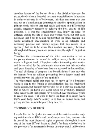 Another feature of the human form is the division between the
sexes, the division is intended to create a specialization in humans
in order to increase its effectiveness, this does not mean that one
sex put at a disadvantage compared to another; specialization in
principle only mission that each sex is dedicated to a different but
equally necessary function to achieve the best quality of life
possible. It is true that specialization may imply the need for
different during the life of men and women work, but that does
not mean that it has to be one happier than the other, because in a
world developed specialization at work is an extended and
necessary practice and nobody argues that this results in a
specialty that has to be worse than another necessarily, because
although it differently men and women have the right to be just as
happy.
Therefore the reincarnation of the spirit into matter is not a
temporary situation but an end in itself, necessary for the spirit to
reach its highest level of happiness when interacting with matter
and be surprised by the continuous innovation that this provides
and great intensity of emotions that are acquired in that medium.
The real challenge of progress is to benefit from all that provides
the human form but without preventing live a deeply moral and
consistent with the values of the spirit life.
The widespread belief that man has to move up to a heavenly
world is due to the feeling of dissatisfaction that this backward
world causes, but that perfect world is not in a spiritual plane, but
that is where the Earth will come when his evolution. Because
what sense would that species have evolved over millions of years
to reach the man, if it were to leave the fruit of so much work
that's your body. Man's destiny is to live in human form, but
giving spiritual values the place they deserve.
TECHNOLOGY OF UFOS
I would like to clarify that the content of this article contains only
my opinions about UFOs and unsafe or proven data, because this
is one of the most discussed topics at present, although it is also
one of the most difficult issues to clarify for those who believe in
the presence of extraterrestrial beings on our planet. I unlike those
 