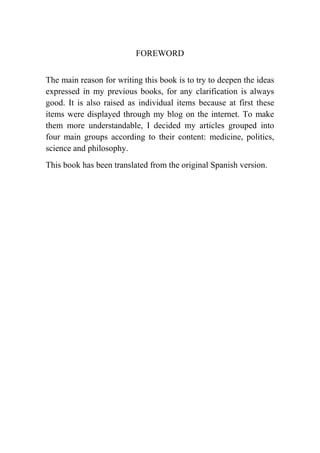 FOREWORD
The main reason for writing this book is to try to deepen the ideas
expressed in my previous books, for any clarification is always
good. It is also raised as individual items because at first these
items were displayed through my blog on the internet. To make
them more understandable, I decided my articles grouped into
four main groups according to their content: medicine, politics,
science and philosophy.
This book has been translated from the original Spanish version.
 