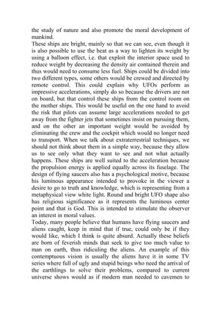 the study of nature and also promote the moral development of
mankind.
These ships are bright, mainly so that we can see, even though it
is also possible to use the heat as a way to lighten its weight by
using a balloon effect, i.e. that exploit the interior space used to
reduce weight by decreasing the density air contained therein and
thus would need to consume less fuel. Ships could be divided into
two different types, some others would be crewed and directed by
remote control. This could explain why UFOs perform as
impressive accelerations, simply do so because the drivers are not
on board, but that control these ships from the control room on
the mother ships. This would be useful on the one hand to avoid
the risk that pilots can assume large accelerations needed to get
away from the fighter jets that sometimes insist on pursuing them,
and on the other an important weight would be avoided by
eliminating the crew and the cockpit which would no longer need
to transport. When we talk about extraterrestrial techniques, we
should not think about them in a simple way, because they allow
us to see only what they want to see and not what actually
happens. These ships are well suited to the acceleration because
the propulsion energy is applied equally across its fuselage. The
design of flying saucers also has a psychological motive, because
his luminous appearance intended to provoke in the viewer a
desire to go to truth and knowledge, which is representing from a
metaphysical view white light. Round and bright UFO shape also
has religious significance as it represents the luminous center
point and that is God. This is intended to stimulate the observer
an interest in moral values.
Today, many people believe that humans have flying saucers and
aliens caught, keep in mind that if true, could only be if they
would like, which I think is quite absurd. Actually these beliefs
are born of feverish minds that seek to give too much value to
man on earth, thus ridiculing the aliens. An example of this
contemptuous vision is usually the aliens have it in some TV
series where full of ugly and stupid beings who need the arrival of
the earthlings to solve their problems, compared to current
universe shows would as if modern man needed to cavemen to
 