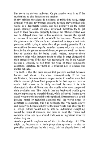 him solve the current problems. Or put another way is as if the
student had to give lessons to the teacher.
In my opinion, the aliens do not have, or think they have, secret
dealings with any government on earth, because they consider this
world as a degenerate society and too primitive on the moral
plane, although coach are quite advanced, therefore, try to get
used to their presence, probably because the official contact can
not be delayed more than a few centuries, because the spatial
expansion of land will make inevitable the encounter. Meanwhile
the governments of the earth are determined to keep secret their
presence, while trying to seize their ships making pursuits like a
competition between equals. Another reason why the secret is
kept, is that the governments of the major powers would not know
how to explain that by being world leaders, however these
unknown ships with impunity roam its skies in utter disregard of
their armed forces If this fact was recognized lead in the weaker
nations a tendency to rise from the yoke of these dominators
countries, therefore, for them it is essential not to discuss this
matter publicly.
The truth is that the main reason that prevents contact between
humans and aliens is the moral incompatibility of the two
civilizations, this may seem a simple matter to modern man, but
this is because philosophical progress is the last step we have to
reach civilizations to be fully realized, because it is this
characteristic that differentiates the worlds who have completed
their evolution not. The truth is that the backward worlds give
undue importance to material things, while advanced instead give
equal weight to the material to the spiritual. Extraterrestrials could
provide moral or technical elements that the world needs to
complete its evolution, but it is necessary that you learn slowly
and ourselves, because otherwise the man would find absorbed by
a foreign culture would not be able to understand, everything
would be easier if mankind had more in mind the reason and
common sense and less absurd traditions or ingrained however
distant they are.
Another possible explanation of the circular design of UFOs
might be, because as a main propulsion system a turbine or
propeller camouflaged inside is used, this has already been tried
 