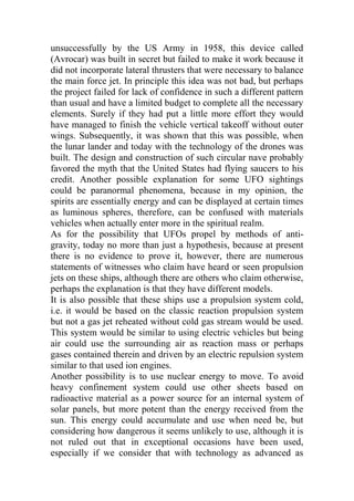 unsuccessfully by the US Army in 1958, this device called
(Avrocar) was built in secret but failed to make it work because it
did not incorporate lateral thrusters that were necessary to balance
the main force jet. In principle this idea was not bad, but perhaps
the project failed for lack of confidence in such a different pattern
than usual and have a limited budget to complete all the necessary
elements. Surely if they had put a little more effort they would
have managed to finish the vehicle vertical takeoff without outer
wings. Subsequently, it was shown that this was possible, when
the lunar lander and today with the technology of the drones was
built. The design and construction of such circular nave probably
favored the myth that the United States had flying saucers to his
credit. Another possible explanation for some UFO sightings
could be paranormal phenomena, because in my opinion, the
spirits are essentially energy and can be displayed at certain times
as luminous spheres, therefore, can be confused with materials
vehicles when actually enter more in the spiritual realm.
As for the possibility that UFOs propel by methods of anti-
gravity, today no more than just a hypothesis, because at present
there is no evidence to prove it, however, there are numerous
statements of witnesses who claim have heard or seen propulsion
jets on these ships, although there are others who claim otherwise,
perhaps the explanation is that they have different models.
It is also possible that these ships use a propulsion system cold,
i.e. it would be based on the classic reaction propulsion system
but not a gas jet reheated without cold gas stream would be used.
This system would be similar to using electric vehicles but being
air could use the surrounding air as reaction mass or perhaps
gases contained therein and driven by an electric repulsion system
similar to that used ion engines.
Another possibility is to use nuclear energy to move. To avoid
heavy confinement system could use other sheets based on
radioactive material as a power source for an internal system of
solar panels, but more potent than the energy received from the
sun. This energy could accumulate and use when need be, but
considering how dangerous it seems unlikely to use, although it is
not ruled out that in exceptional occasions have been used,
especially if we consider that with technology as advanced as
 