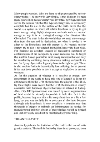 Many people wonder. Why are there no ships powered by nuclear
energy today? The answer is very simple, is that although it's been
many years since nuclear energy was invented, however, have not
solved the serious risk that this type of energy has, in fact ideally
complete ban for use on the surface of the earth. Given that the
world is a system in which all relates frivolous is trying to get
more energy using highly dangerous methods such as nuclear
energy or say it is an ecological energy after disasters like
Chernobyl. The truth is that the world does not need more energy
than from the sun and its derivatives, so, what is needed is to
adapt to the limitations that this energy is. As regards nuclear
energy, try to use it for aircraft propulsion have very high risks.
For example an accident leakage of radioactive substance or
contamination of the occupants by direct radiation. Not to forget
that nuclear fission generators emit strong radiation that can only
be avoided by confining heavy structures making unfeasible its
use for flying objects that logically have to be lightweight. There
is also nuclear fusion is theoretically less polluting, but at present
it has not been possible to use it except as explosive in nuclear
weapons.
As for the question of whether it is possible at present any
government in the world to have this type of aircraft so it can be
attributed to them the UFO phenomenon, the answer is that if so,
try these flights were secrets but the UFO phenomenon is usually
associated with luminous objects that have no interest in hiding.
Also, if the UFO phenomenon was caused by secret organizations
of land would be virtually impossible to hide this fact to the
public, because they can hide a lie many short time or a lie a few
long, but you can not hide lie to everyone all the time, because
although this hypothesis is very novelistic it remains true that
thousands of people to maintain an infrastructure as needed for
manufacturing and pilot design of these devices would be needed
and that obviously could not be maintained secret for long.
THE ANTIGRAVITY
Another hypothesis for levitation of the craft is the use of anti-
gravity systems. The truth is that today there is no prototype, even
 