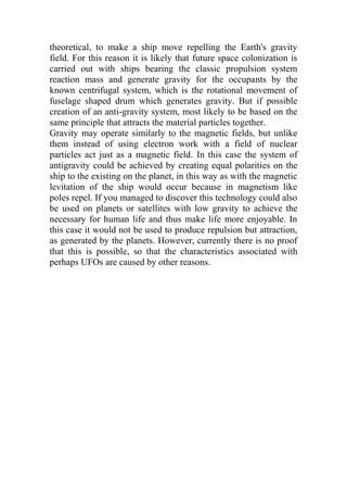 theoretical, to make a ship move repelling the Earth's gravity
field. For this reason it is likely that future space colonization is
carried out with ships bearing the classic propulsion system
reaction mass and generate gravity for the occupants by the
known centrifugal system, which is the rotational movement of
fuselage shaped drum which generates gravity. But if possible
creation of an anti-gravity system, most likely to be based on the
same principle that attracts the material particles together.
Gravity may operate similarly to the magnetic fields, but unlike
them instead of using electron work with a field of nuclear
particles act just as a magnetic field. In this case the system of
antigravity could be achieved by creating equal polarities on the
ship to the existing on the planet, in this way as with the magnetic
levitation of the ship would occur because in magnetism like
poles repel. If you managed to discover this technology could also
be used on planets or satellites with low gravity to achieve the
necessary for human life and thus make life more enjoyable. In
this case it would not be used to produce repulsion but attraction,
as generated by the planets. However, currently there is no proof
that this is possible, so that the characteristics associated with
perhaps UFOs are caused by other reasons.
 