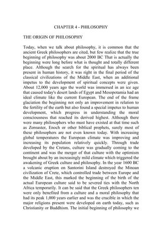 CHAPTER 4 - PHILOSOPHY
THE ORIGIN OF PHILOSOPHY
Today, when we talk about philosophy, it is common that the
ancient Greek philosophers are cited, but few realize that the true
beginning of philosophy was about 2000 BC That is actually the
beginning were long before what is thought and totally different
place. Although the search for the spiritual has always been
present in human history, it was right in the final period of the
classical civilizations of the Middle East, when an additional
impetus to the development of spiritual concepts were given.
About 12,000 years ago the world was immersed in an ice age
that caused today's desert lands of Egypt and Mesopotamia had an
ideal climate like the current European. The end of the frame
glaciation the beginning not only an improvement in relation to
the fertility of the earth but also found a special impetus to human
development, which progress in understanding the moral
consciousness that reached its derived highest. Although there
were many philosophers who must have existed at that time such
as Zoroaster, Enoch or other biblical prophets, surely most of
these philosophers are not even known today. With increasing
global temperatures the European climate was improving and
increasing its population relatively quickly. Through trade
developed by the Cretans, culture was gradually coming to the
continent and was the merger of that culture with the optimism
brought about by an increasingly mild climate which triggered the
awakening of Greek culture and philosophy. In the year 1600 BC
a volcanic eruption on Santorini Island destroyed the Minoan
civilization of Crete, which controlled trade between Europe and
the Middle East, this marked the beginning of the birth of the
actual European culture said to be severed ties with the North
Africa temporarily. It can be said that the Greek philosophers ten
were only benefited from a culture and a moral philosophy that
had its peak 1,000 years earlier and was the crucible in which the
major religions present were developed on earth today, such as
Christianity or Buddhism. The initial beginning of philosophy we
 
