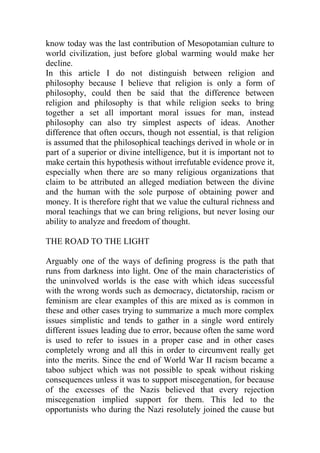 know today was the last contribution of Mesopotamian culture to
world civilization, just before global warming would make her
decline.
In this article I do not distinguish between religion and
philosophy because I believe that religion is only a form of
philosophy, could then be said that the difference between
religion and philosophy is that while religion seeks to bring
together a set all important moral issues for man, instead
philosophy can also try simplest aspects of ideas. Another
difference that often occurs, though not essential, is that religion
is assumed that the philosophical teachings derived in whole or in
part of a superior or divine intelligence, but it is important not to
make certain this hypothesis without irrefutable evidence prove it,
especially when there are so many religious organizations that
claim to be attributed an alleged mediation between the divine
and the human with the sole purpose of obtaining power and
money. It is therefore right that we value the cultural richness and
moral teachings that we can bring religions, but never losing our
ability to analyze and freedom of thought.
THE ROAD TO THE LIGHT
Arguably one of the ways of defining progress is the path that
runs from darkness into light. One of the main characteristics of
the uninvolved worlds is the ease with which ideas successful
with the wrong words such as democracy, dictatorship, racism or
feminism are clear examples of this are mixed as is common in
these and other cases trying to summarize a much more complex
issues simplistic and tends to gather in a single word entirely
different issues leading due to error, because often the same word
is used to refer to issues in a proper case and in other cases
completely wrong and all this in order to circumvent really get
into the merits. Since the end of World War II racism became a
taboo subject which was not possible to speak without risking
consequences unless it was to support miscegenation, for because
of the excesses of the Nazis believed that every rejection
miscegenation implied support for them. This led to the
opportunists who during the Nazi resolutely joined the cause but
 
