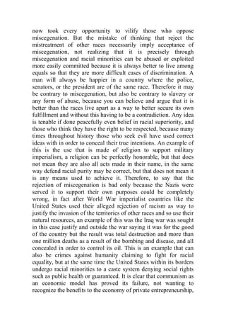 now took every opportunity to vilify those who oppose
miscegenation. But the mistake of thinking that reject the
mistreatment of other races necessarily imply acceptance of
miscegenation, not realizing that it is precisely through
miscegenation and racial minorities can be abused or exploited
more easily committed because it is always better to live among
equals so that they are more difficult cases of discrimination. A
man will always be happier in a country where the police,
senators, or the president are of the same race. Therefore it may
be contrary to miscegenation, but also be contrary to slavery or
any form of abuse, because you can believe and argue that it is
better than the races live apart as a way to better secure its own
fulfillment and without this having to be a contradiction. Any idea
is tenable if done peacefully even belief in racial superiority, and
those who think they have the right to be respected, because many
times throughout history those who seek evil have used correct
ideas with in order to conceal their true intentions. An example of
this is the use that is made of religion to support military
imperialism, a religion can be perfectly honorable, but that does
not mean they are also all acts made in their name, in the same
way defend racial purity may be correct, but that does not mean it
is any means used to achieve it. Therefore, to say that the
rejection of miscegenation is bad only because the Nazis were
served it to support their own purposes could be completely
wrong, in fact after World War imperialist countries like the
United States used their alleged rejection of racism as way to
justify the invasion of the territories of other races and so use their
natural resources, an example of this was the Iraq war was sought
in this case justify and outside the war saying it was for the good
of the country but the result was total destruction and more than
one million deaths as a result of the bombing and disease, and all
concealed in order to control its oil. This is an example that can
also be crimes against humanity claiming to fight for racial
equality, but at the same time the United States within its borders
undergo racial minorities to a caste system denying social rights
such as public health or guaranteed. It is clear that communism as
an economic model has proved its failure, not wanting to
recognize the benefits to the economy of private entrepreneurship,
 