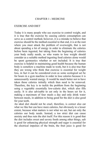 CHAPTER 1 - MEDICINE
EXERCISE AND DIET
Today it is many people who use exercise to control weight, and
it is true that the exercise by causing calorie consumption can
serve as a control method, however, it is a mistake to believe that
exercise should be the method essential to that end, it is at the root
where you must attack the problem of overweight, that is not
about spending a lot of energy in order to eliminate the calories
before been ingested, but taking from the beginning of calories
your body really needs, so who wants to lose weight should
consider as a suitable method ingesting food calories alone would
be spent gymnastics whether or not included. It is true that
exercise is helpful in maintaining good health because the human
body is somehow a machine made to work, but it is also true that
they are wrong who think that exercise is essential for weight
loss, in fact it can be considered even as some ecological act be
for hours in a gym machine in order to lose calories because it is
unnecessarily wasted energy. It would be much better not to have
taken those calories initially which then need to be removed.
Therefore, the key is to tackle the problem from the beginning
using a vegetable essentially low-calorie diet, which also fills
easily. It is also advisable to eat only in the hours set for it,
making a maximum of four meals a day and only drink water
between meals, in addition to being good for the diet is also good
for your teeth.
An ideal diet should not be cruel, therefore, is correct also eat
what we like but can have more calories, but obviously to a lesser
extent, because what matters is not what we eat, but eat only the
calories our body needs. Instead, a too strict diet can cause
anxiety and thus ruin the diet itself. For this reason it is good that
the diet includes sweet and savory foods among other things, salt
is good for enhancing physical strength and sugar is essential for
the electrical impulses of the brain, the fruit juice is good for
 