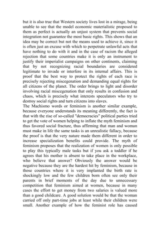 but it is also true that Western society lives lost in a mirage, being
unable to see that the model economic materialistic proposed to
them as perfect is actually an unjust system that prevents social
integration not guarantee the most basic rights. This shows that an
idea may be correct but not the means used to achieve it, since it
is often just an excuse with which to perpetrate unlawful acts that
have nothing to do with it and in the case of racism the alleged
rejection that some countries make it is only an instrument to
justify their imperialist campaigns on other continents, claiming
that by not recognizing racial boundaries are considered
legitimate to invade or interfere in its internal affairs. This is
proof that the best way to protect the rights of each race is
precisely rejecting miscegenation and demanding equal rights for
all citizens of the planet. The order brings to light and disorder
involving racial miscegenation that only results in confusion and
chaos, which is precisely what interests speculators who try to
destroy social rights and turn citizens into slaves.
The Machismo words or feminism is another similar example,
because everyone understands its meaning differently, the fact is
that with the rise of so-called "democracies" political parties tried
to get the vote of women helping to inflate the myth feminism and
thus favored social fracture, thus affirming that man and woman
must make in life the same tasks is an unrealistic fallacy, because
the proof is that the very nature made them different in order to
increase specialization benefits could provide. The myth of
feminism proposes that the realization of women is only possible
to play this typically male tasks but if you ask a toddler if he
agrees that his mother is absent to take place in the workplace,
who believe that answer? Obviously the answer would be
negative because they are the hardest hit by feminism, because in
those countries where it is very implanted the birth rate is
shockingly low and the few children born often see only their
parents in brief moments of the day due to unnecessary
competition that feminism aimed at women, because in many
cases the effort to get money from two salaries is valued more
than a good childcare. A good solution would be that the woman
carried off only part-time jobs at least while their children were
small. Another example of how the feminist role has caused
 