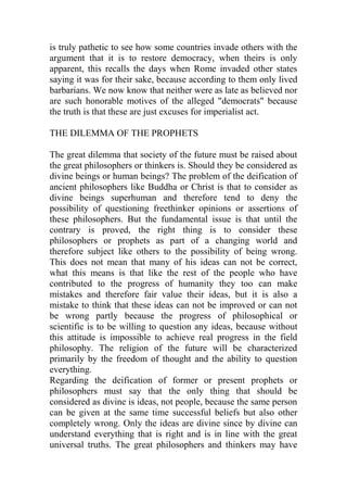 is truly pathetic to see how some countries invade others with the
argument that it is to restore democracy, when theirs is only
apparent, this recalls the days when Rome invaded other states
saying it was for their sake, because according to them only lived
barbarians. We now know that neither were as late as believed nor
are such honorable motives of the alleged "democrats" because
the truth is that these are just excuses for imperialist act.
THE DILEMMA OF THE PROPHETS
The great dilemma that society of the future must be raised about
the great philosophers or thinkers is. Should they be considered as
divine beings or human beings? The problem of the deification of
ancient philosophers like Buddha or Christ is that to consider as
divine beings superhuman and therefore tend to deny the
possibility of questioning freethinker opinions or assertions of
these philosophers. But the fundamental issue is that until the
contrary is proved, the right thing is to consider these
philosophers or prophets as part of a changing world and
therefore subject like others to the possibility of being wrong.
This does not mean that many of his ideas can not be correct,
what this means is that like the rest of the people who have
contributed to the progress of humanity they too can make
mistakes and therefore fair value their ideas, but it is also a
mistake to think that these ideas can not be improved or can not
be wrong partly because the progress of philosophical or
scientific is to be willing to question any ideas, because without
this attitude is impossible to achieve real progress in the field
philosophy. The religion of the future will be characterized
primarily by the freedom of thought and the ability to question
everything.
Regarding the deification of former or present prophets or
philosophers must say that the only thing that should be
considered as divine is ideas, not people, because the same person
can be given at the same time successful beliefs but also other
completely wrong. Only the ideas are divine since by divine can
understand everything that is right and is in line with the great
universal truths. The great philosophers and thinkers may have
 
