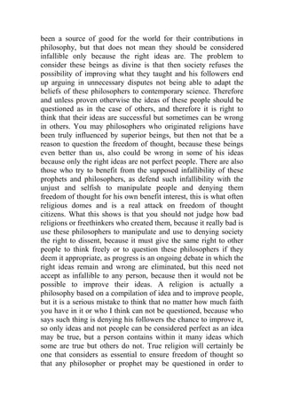 been a source of good for the world for their contributions in
philosophy, but that does not mean they should be considered
infallible only because the right ideas are. The problem to
consider these beings as divine is that then society refuses the
possibility of improving what they taught and his followers end
up arguing in unnecessary disputes not being able to adapt the
beliefs of these philosophers to contemporary science. Therefore
and unless proven otherwise the ideas of these people should be
questioned as in the case of others, and therefore it is right to
think that their ideas are successful but sometimes can be wrong
in others. You may philosophers who originated religions have
been truly influenced by superior beings, but then not that be a
reason to question the freedom of thought, because these beings
even better than us, also could be wrong in some of his ideas
because only the right ideas are not perfect people. There are also
those who try to benefit from the supposed infallibility of these
prophets and philosophers, as defend such infallibility with the
unjust and selfish to manipulate people and denying them
freedom of thought for his own benefit interest, this is what often
religious domes and is a real attack on freedom of thought
citizens. What this shows is that you should not judge how bad
religions or freethinkers who created them, because it really bad is
use these philosophers to manipulate and use to denying society
the right to dissent, because it must give the same right to other
people to think freely or to question these philosophers if they
deem it appropriate, as progress is an ongoing debate in which the
right ideas remain and wrong are eliminated, but this need not
accept as infallible to any person, because then it would not be
possible to improve their ideas. A religion is actually a
philosophy based on a compilation of idea and to improve people,
but it is a serious mistake to think that no matter how much faith
you have in it or who I think can not be questioned, because who
says such thing is denying his followers the chance to improve it,
so only ideas and not people can be considered perfect as an idea
may be true, but a person contains within it many ideas which
some are true but others do not. True religion will certainly be
one that considers as essential to ensure freedom of thought so
that any philosopher or prophet may be questioned in order to
 