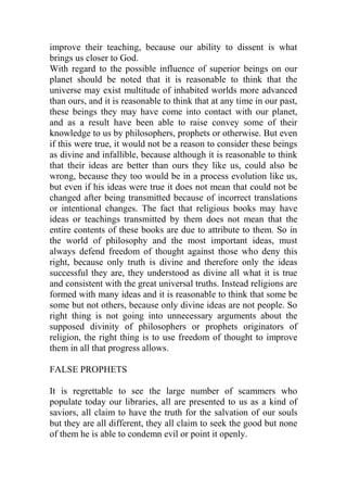 improve their teaching, because our ability to dissent is what
brings us closer to God.
With regard to the possible influence of superior beings on our
planet should be noted that it is reasonable to think that the
universe may exist multitude of inhabited worlds more advanced
than ours, and it is reasonable to think that at any time in our past,
these beings they may have come into contact with our planet,
and as a result have been able to raise convey some of their
knowledge to us by philosophers, prophets or otherwise. But even
if this were true, it would not be a reason to consider these beings
as divine and infallible, because although it is reasonable to think
that their ideas are better than ours they like us, could also be
wrong, because they too would be in a process evolution like us,
but even if his ideas were true it does not mean that could not be
changed after being transmitted because of incorrect translations
or intentional changes. The fact that religious books may have
ideas or teachings transmitted by them does not mean that the
entire contents of these books are due to attribute to them. So in
the world of philosophy and the most important ideas, must
always defend freedom of thought against those who deny this
right, because only truth is divine and therefore only the ideas
successful they are, they understood as divine all what it is true
and consistent with the great universal truths. Instead religions are
formed with many ideas and it is reasonable to think that some be
some but not others, because only divine ideas are not people. So
right thing is not going into unnecessary arguments about the
supposed divinity of philosophers or prophets originators of
religion, the right thing is to use freedom of thought to improve
them in all that progress allows.
FALSE PROPHETS
It is regrettable to see the large number of scammers who
populate today our libraries, all are presented to us as a kind of
saviors, all claim to have the truth for the salvation of our souls
but they are all different, they all claim to seek the good but none
of them he is able to condemn evil or point it openly.
 
