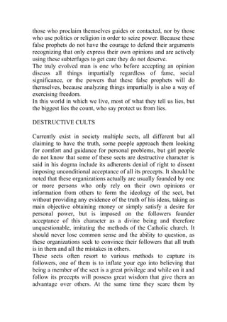 those who proclaim themselves guides or contacted, nor by those
who use politics or religion in order to seize power. Because these
false prophets do not have the courage to defend their arguments
recognizing that only express their own opinions and are actively
using these subterfuges to get care they do not deserve.
The truly evolved man is one who before accepting an opinion
discuss all things impartially regardless of fame, social
significance, or the powers that these false prophets will do
themselves, because analyzing things impartially is also a way of
exercising freedom.
In this world in which we live, most of what they tell us lies, but
the biggest lies the count, who say protect us from lies.
DESTRUCTIVE CULTS
Currently exist in society multiple sects, all different but all
claiming to have the truth, some people approach them looking
for comfort and guidance for personal problems, but girl people
do not know that some of these sects are destructive character is
said in his dogma include its adherents denial of right to dissent
imposing unconditional acceptance of all its precepts. It should be
noted that these organizations actually are usually founded by one
or more persons who only rely on their own opinions or
information from others to form the ideology of the sect, but
without providing any evidence of the truth of his ideas, taking as
main objective obtaining money or simply satisfy a desire for
personal power, but is imposed on the followers founder
acceptance of this character as a divine being and therefore
unquestionable, imitating the methods of the Catholic church. It
should never lose common sense and the ability to question, as
these organizations seek to convince their followers that all truth
is in them and all the mistakes in others.
These sects often resort to various methods to capture its
followers, one of them is to inflate your ego into believing that
being a member of the sect is a great privilege and while on it and
follow its precepts will possess great wisdom that give them an
advantage over others. At the same time they scare them by
 