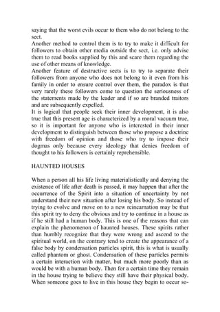 saying that the worst evils occur to them who do not belong to the
sect.
Another method to control them is to try to make it difficult for
followers to obtain other media outside the sect, i.e. only advise
them to read books supplied by this and scare them regarding the
use of other means of knowledge.
Another feature of destructive sects is to try to separate their
followers from anyone who does not belong to it even from his
family in order to ensure control over them, the paradox is that
very rarely these followers come to question the seriousness of
the statements made by the leader and if so are branded traitors
and are subsequently expelled.
It is logical that people seek their inner development, it is also
true that this present age is characterized by a moral vacuum true,
so it is important for anyone who is interested in their inner
development to distinguish between those who propose a doctrine
with freedom of opinion and those who try to impose their
dogmas only because every ideology that denies freedom of
thought to his followers is certainly reprehensible.
HAUNTED HOUSES
When a person all his life living materialistically and denying the
existence of life after death is passed, it may happen that after the
occurrence of the Spirit into a situation of uncertainty by not
understand their new situation after losing his body. So instead of
trying to evolve and move on to a new reincarnation may be that
this spirit try to deny the obvious and try to continue in a house as
if he still had a human body. This is one of the reasons that can
explain the phenomenon of haunted houses. These spirits rather
than humbly recognize that they were wrong and ascend to the
spiritual world, on the contrary tend to create the appearance of a
false body by condensation particles spirit, this is what is usually
called phantom or ghost. Condensation of these particles permits
a certain interaction with matter, but much more poorly than as
would be with a human body. Then for a certain time they remain
in the house trying to believe they still have their physical body.
When someone goes to live in this house they begin to occur so-
 