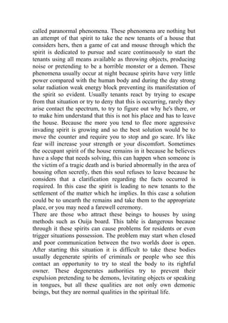 called paranormal phenomena. These phenomena are nothing but
an attempt of that spirit to take the new tenants of a house that
considers hers, then a game of cat and mouse through which the
spirit is dedicated to pursue and scare continuously to start the
tenants using all means available as throwing objects, producing
noise or pretending to be a horrible monster or a demon. These
phenomena usually occur at night because spirits have very little
power compared with the human body and during the day strong
solar radiation weak energy block preventing its manifestation of
the spirit so evident. Usually tenants react by trying to escape
from that situation or try to deny that this is occurring, rarely they
arise contact the spectrum, to try to figure out why he's there, or
to make him understand that this is not his place and has to leave
the house. Because the more you tend to flee more aggressive
invading spirit is growing and so the best solution would be to
move the counter and require you to stop and go scare. It's like
fear will increase your strength or your discomfort. Sometimes
the occupant spirit of the house remains in it because he believes
have a slope that needs solving, this can happen when someone is
the victim of a tragic death and is buried abnormally in the area of
housing often secretly, then this soul refuses to leave because he
considers that a clarification regarding the facts occurred is
required. In this case the spirit is leading to new tenants to the
settlement of the matter which he implies. In this case a solution
could be to unearth the remains and take them to the appropriate
place, or you may need a farewell ceremony.
There are those who attract these beings to houses by using
methods such as Ouija board. This table is dangerous because
through it these spirits can cause problems for residents or even
trigger situations possession. The problem may start when closed
and poor communication between the two worlds door is open.
After starting this situation it is difficult to take these bodies
usually degenerate spirits of criminals or people who see this
contact an opportunity to try to steal the body to its rightful
owner. These degenerates authorities try to prevent their
expulsion pretending to be demons, levitating objects or speaking
in tongues, but all these qualities are not only own demonic
beings, but they are normal qualities in the spiritual life.
 