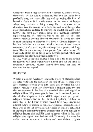 Sometimes these beings are attracted to homes by demonic cults,
these sects are not able to understand that evil can never be a
profitable way, and eventually they end up paying this kind of
behavior. Because it is a misconception that may exist beings
whose only business is doing wrong. Evil is an error and a
deviation from the correct moral behavior and so all beings who
enter this path are destined to return to the good if you want to be
happy. The devil only makes sense as a symbolic character
representing the evil behavior, but no one can live like that
forever behavior because directed toward evil is wrong and who
is most damaging to everyone who uses it. Choose injustice as
habitual behavior is a serious mistake, because it can cause a
momentary profit, but always in exchange for a greater evil long
term. That is the meaning of the phrase "pact with the devil".
Eventually all beings in the universe become perfect, when you
understand that it is the only reasonable way.
Ideally, when you're in a haunted house it is to try to understand
the reasons why these creatures are in them and not see them as
necessarily enemies, because maybe they need our help to
continue into the beyond.
RELIGIONS
What is a religion? A religion is actually a form of philosophy but
extended widely. In the past, as in the case of Greece, there were
great multitude of them even in the same city or within the same
family, because at that time more than a religion could be said
that the common is the lack of a standard view with regard to
religious ideas. Why some people think that in ancient Rome, or
the Muslim kingdoms of the Middle Ages, there was greater
religious freedom than in the Christian kingdoms, but bear in
mind that in the Roman Empire, would have been impossible
attempt rulers to impose a particular religious approach, since
there was no official or widespread religion in which to rely. And
in the case of Islam it would be a contradiction to their political or
religious leaders aim prohibit other religions, when in fact, this
religion was copied from Judaism and Christianity, for what the
author wanted to create a written and monotheistic religion
 