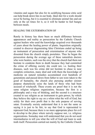 vitamins and sugars but also for its acidifying because citric acid
can help break down fats in our body. Ideal diet for a work should
never be boring, but it is essential to eliminate animal fats and eat
only at the set times for it, so it will be harder to feel hungry
between meals.
HEALING THE EXTERMINATION OF
Rarely in history has there been so much difference between
appearances and reality as persecution by the Catholic Church
against healers who used the knowledge acquired over thousands
of years about the healing power of plants. Inquisition originally
created to discover degenerating false Christians ended up being
an instrument of persecution and extermination of anyone who
dissented from the church simply postulates. Thus he began the
persecution during the average age of these naturalists doctors
who were healers, such was the envy that the church had them not
hesitate to condemn them to death because they had committed
the crime of offering society she could not, i.e. healing their
diseases, such was his crime did not hesitate to chase to near
complete extinction, many died and with them the knowledge of
medicine on natural remedies accumulated over hundreds of
generations and passed down from father to son were taken to the
good of humanity, the church also pursuing another sinister
purpose shamelessly seize the lands of those who had been
accused of witchcraft. These events are proof that it is not the
same religion religious organization, because the first is a
philosophy and a way of thinking, and the second is a structure
created to use religion as an instrument to gain power, by which
they believe the right to say on a whim what the will of God, but
solely for their own profit that is the sole purpose of serving
satan. Eventually society understand that it is not the same as
saying it is just to be fair, to say that God is represented to
represent God, because there is no more appropriate place for evil
to develop to the place where naively suppose not, i.e. religious
organizations. Someday man will understand that you do not need
intermediaries to tell you what the will of God and learn to seek
truth itself. Persecution carried out mainly by the Catholic Church
 
