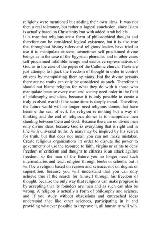 religions were mentioned but adding their own ideas. It was not
then a real tolerance, but rather a logical conclusion, since Islam
is actually based on Christianity but with added Arab beliefs.
It is true that religions are a form of philosophical thought and
therefore can be considered logical existence, but it is also true
that throughout history rulers and religious leaders have tried to
use it to manipulate citizens, sometimes self-proclaimed divine
beings as in the case of the Egyptian pharaohs, and in other cases
self-proclaimed infallible beings and exclusive representatives of
God as in the case of the popes of the Catholic church. These are
just attempts to hijack the freedom of thought in order to control
citizens by manipulating their opinions. But the divine persons
there are no truths can only be considered as such. Therefore it
should not blame religion for what they do with it those who
manipulate because every man and society need order in the field
of philosophy and ideas, because it is only possible to create a
truly evolved world if the same time is deeply moral. Therefore,
the future world will no longer need religious domes that have
become the seat of evil, for religion is nothing but a way of
thinking and the end of religious domes is to manipulate men
standing between them and God. Because there are no divine men
only divine ideas, because God is everything that is right and in
line with universal truths. A man may be inspired by his search
for truth, but that does not mean you can not make mistakes.
Create religious organizations in order to dispute the power to
governments or use the resource to faith, virgins or saints to deny
freedom of criticism and thought to citizens is an attack against
freedom, so the man of the future you no longer need such
intermediaries and teach religion through books or schools, but it
will be a religion based on reason and science, not on dogma or
superstition, because you will understand that you can only
achieve true if the search for himself through his freedom of
thought, because the only way that religions can make progress is
by accepting that its founders are men and as such can also be
wrong. A religion is actually a form of philosophy and science,
and if you study without obsessions and entrenched ideas
understood that like other sciences, participating in it and
providing whatever possible to improve it, all humanity will win.
 