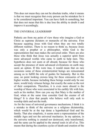 This does not mean they can not be absolute truths, what it means
is that we must recognize that every person can be mistaken for it
to be considered important. You can have faith in something, but
that does not mean that this is due lose the ability to doubt it and
improve it accordingly.
THE UNIVERSAL LEADERSHIP
Pathetic are from my point of view those who imagine a God or
Christ as supreme dictators or monarchs of the universe. First
because equating Jesus with God when they are two totally
different realities. There is no reason to think so, because Jesus
was only a prophet or a philosopher, while God is the
representation that man makes the universal order. There are also
those who think that Jesus was actually a superior spirit from
more advanced worlds who came to earth to help men. This
hypothesis does not seem at all absurd, because for those who
accept the presence of more advanced civilizations on earth may
seem an option. If this were true, it would mean that on rare
occasions some of these extraterrestrial beings are reincarnated
among us to fulfill the role of guides for humanity. But in this
case, no point looking crowns king for these emissaries of the
higher worlds, because including these beings would only be one
more, would truly virtuous beings, but exactly the same as the rest
of their compatriots. Therefore, it is even more absurd is the
worship of those who were associated in his earthly life with him,
such as his mother. How can you say that Mary is the mother of
God, when at the same time consider God the creator of all
things? It is clear that people who behave well only seek to
worship idols and not the truth.
As for the issue of universal governance mechanisms, I think it is
a mistake to think of the universe as a religious dictatorship,
which would be at the top dome a hypothetical God and his
family. That also simplistic, it seems more a representation of the
middle Ages and not the universal mechanics. In my opinion, in
the universe nothing is created nor destroyed, only transformed,
and the same can be applied to the eternal souls in all of us. This
means that during the countless cycles of death and creation of the
 