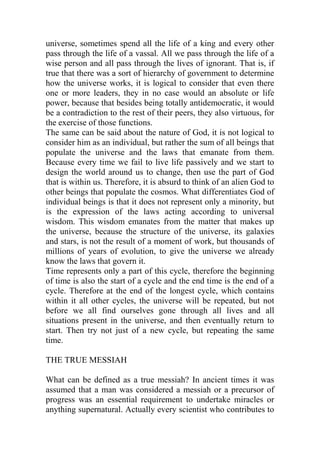universe, sometimes spend all the life of a king and every other
pass through the life of a vassal. All we pass through the life of a
wise person and all pass through the lives of ignorant. That is, if
true that there was a sort of hierarchy of government to determine
how the universe works, it is logical to consider that even there
one or more leaders, they in no case would an absolute or life
power, because that besides being totally antidemocratic, it would
be a contradiction to the rest of their peers, they also virtuous, for
the exercise of those functions.
The same can be said about the nature of God, it is not logical to
consider him as an individual, but rather the sum of all beings that
populate the universe and the laws that emanate from them.
Because every time we fail to live life passively and we start to
design the world around us to change, then use the part of God
that is within us. Therefore, it is absurd to think of an alien God to
other beings that populate the cosmos. What differentiates God of
individual beings is that it does not represent only a minority, but
is the expression of the laws acting according to universal
wisdom. This wisdom emanates from the matter that makes up
the universe, because the structure of the universe, its galaxies
and stars, is not the result of a moment of work, but thousands of
millions of years of evolution, to give the universe we already
know the laws that govern it.
Time represents only a part of this cycle, therefore the beginning
of time is also the start of a cycle and the end time is the end of a
cycle. Therefore at the end of the longest cycle, which contains
within it all other cycles, the universe will be repeated, but not
before we all find ourselves gone through all lives and all
situations present in the universe, and then eventually return to
start. Then try not just of a new cycle, but repeating the same
time.
THE TRUE MESSIAH
What can be defined as a true messiah? In ancient times it was
assumed that a man was considered a messiah or a precursor of
progress was an essential requirement to undertake miracles or
anything supernatural. Actually every scientist who contributes to
 