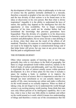 the development of their society either in philosophy or in the rest
of science has the qualities normally attributed to a messiah,
therefore a messiah or prophet is but one who is ahead of its time
and the true divinity of their actions is to be found more in his
ideas or discoveries in his own person. But then what is divine
inspiration? Arguably it is the ability to understand the keys of
nature, this quality may depend on the intelligence but also the
opportunity or time availability. Not to forget everything
precursor of his time could not be whether before had not
assimilated the knowledge that previous generations have
bequeathed. Thus the divinity of a prophet is in his discoveries
where he is and not him as a person. Progress for humanity needs
scientists and philosophers, but no sense elevate a man defining it
as divine, when their ideas are the result of the efforts of all
mankind. Therefore, for someone to reach divine inspiration does
not need to be helped by higher or extraterrestrial beings and if
that helps better still given, but any man at any given time can
find the path to enlightenment itself.
THE INTERIOR JOURNEY
Often when someone speaks of knowing sites or new things,
generally they refer to visit places in the field of geography, but
there is a huge unexplored world within ourselves, namely in the
field of study of culture and philosophy, and I say this because it
is regrettable the lack of interest usually occurs within personal
development. In a few of these plans for free time it includes a
space for reading a book, to meditate or to improve the
knowledge we have of science. But it is important to note that it is
through our inner enrichment as we can actually improve our
quality of life, since increasing our culture and make a reflection
on the world around us we actually improves. When we think of
taking a trip, do not forget to try to understand the world through
science is an exciting journey worth touring. Some think that man
uses only fifteen percent of its intelligence capability, this is not
true, what is true is that very little ability to meditate and reflect
on the world around us is used, which It means less understanding
of things and therefore a worse use of the circumstances that life
 