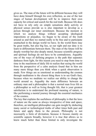 gives us. The man of the future will be different because they will
have done himself through his own reflection, as one of the last
stages of human development will be to improve their own
capacity for critical and search for the real truth. Because life does
not have to rely only on simple sensations daily activity or
physical senses provide us is also important to develop as a
person through our inner enrichment. Because the moment in
which we analyze things without accepting ideological
impositions or prejudice, we began to be aware of the truth
around us and then we started really to be free and to participate
unattached in the design world we have. In the world there may
be great truths, but also big lies, so our right and our duty is to
learn to differentiate between them. The man of the future will be
deeply worship but also deeply moral, because scientific progress
and spiritual feelings do not have to be contradictory. Arguably
one of the ways of defining progress is the path that separates
darkness from light, for this reason you need to stop from time to
time in the maelstrom of daily life to realize that seeing the world
from the perspective of a calm analysis found that in him are
many more things than you think when a quick observation is
made. Few things are as emotional as understanding the cosmos
through meditation is the closest thing there is to see God's face,
because when we meditate we realize our ability to change the
world around us. Arguably the main difference between an
ordinary man and a philosopher is that a normal man lives life as
a philosopher as well as living thought life, that is your greatest
satisfaction is to understand the profound meaning of nature, is
like performing a mental journey through the essential mechanics
of the cosmos.
The key that explains the usefulness of philosophy is that the laws
of nature are the same as always irrespective of time and space,
therefore, an intelligent philosopher can gain insight by deducting
many social or technological truths of other times both past and
future and apply them to the present. Philosophy is not
necessarily a form of divination, because it focuses mainly on
scientific aspects broadly, however it is true that allows us to
know much better than those limited to only investigate the
 