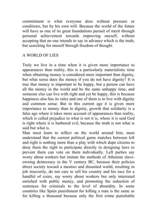 commitment is what everyone does without pressure or
conditions, but by his own will. Because the world of the future
will have as one of its great foundations pursuit of merit through
personal achievement towards improving oneself, without
accepting that no one intends to say in advance which is the truth,
but searching for oneself through freedom of thought.
A WORLD OF LIES
Truly we live in a time when it is given more importance to
appearances than reality, this is a particularly materialistic time
when obtaining money is considered more important than dignity,
but what sense does the money if you do not have dignity? It is
true that money is important to be happy, but a person can have
all the money in the world and be the same unhappy time, and
someone else can live with right and yet be happy, this is because
happiness also has its rules and one of them is to live with dignity
and common sense. But in this current age it is given more
importance to money than to dignity, growth that solidarity is a
false age where it takes more account of appearances than reality,
which is called prejudice to what is not it is, where it is said God
is right where it is harbored evil, because the truth is not what is
said but what is.
Man must learn to reflect on the world around him, must
understand that the current political game matches between left
and right is nothing more than a play with which dupe citizens to
deny them the right to participate directly in designing laws to
prevent them can vote on them individually. Left parties say
worry about workers but imitate the methods of Athenian slave-
owning democracy in the V century BC, because their policies
direct society toward a mestizo and disunited world, resulting in
job insecurity, do not care to sell his country and his race for a
handful of coins, say worry about workers but only interested
enriched with public money, and promoting the reduction of
sentences for criminals to the level of absurdity. In some
countries like Spain punishment for killing a man is the same as
for killing a thousand because only the first crime punishable
 