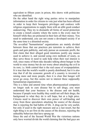 equivalent to fifteen years in prison, this shows with politicians
who are identified.
On the other hand the right wing parties strive to manipulate
information in order for citizens to vote just what has been offered
in order to keep their bourgeois privileges and coalesce with
religious organizations to supply them with an alibi good conduct
undeserving. They try to dismantle all forms of social protection
to create a trench country where the norm is the every man for
himself while they are protected in their lairs all their money. You
need to understand, you can not create a developed society if at
the same time is a disunited society.
The so-called "humanitarian" organizations are mainly divided
between those that use practices pro terrorists to achieve their
goals and gain publicity, and only pursue an economic profit, the
first claim that their alleged good intentions justify any means
used to achieve it, and second using own methods of usury, as
they serve those in need to seek help when their real interest is
rich, since many of them take decades talking about hunger in the
world to raise money but do not worry about attacking the evil in
its root, i.e. birth control that is the real cause of overpopulation.
It is true that the world's wealth is poorly distributed, but it is also
true that if all the economic growth of a country is invested in
raising more and more people, then it is clear that hunger will
never go away, but this seems not to interest those supposedly
humanitarian organizations.
This is a false and amoral time when pharmaceutical companies
no longer seek to cure disease but to sell drugs, you must
understand that your business is the disease and not health,
because if people were healthy they could not sell their drugs, the
background to what they do is sell hope, but at a high price.
Citizens need to discover their own power of self-healing and
away from those speculators attacking the source of the disease
that is rejecting the bad habits of life. A drug can be very useful,
but only if used in the right measure and as a last resort, but the
right thing is to act first on the causes of the disease, rejecting the
unhealthy behaviors that have sprung up.
Since the end of the Second World War the victorious nations
only have worried divide the world claiming that the bad guys are
 