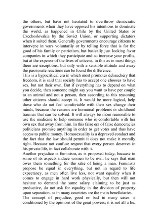 the others, but have not hesitated to overthrow democratic
governments when they have opposed his intentions to dominate
the world, as happened in Chile by the United States or
Czechoslovakia by the Soviet Union, or supporting dictators
when it suited them. Generally governments encourage citizens to
intervene in wars voluntarily or by telling force that is for the
good of his family or patriotism, but basically just looking favor
companies in which they participate and so increase your profits,
but at the expense of the lives of citizens, in this as in most things
there are exceptions, but only with a sensible attitude and away
the passionate reactions can be found the difference.
This is a hypocritical era in which most promotes debauchery that
freedom, it is said that society has to accept one chooses to have
sex, but not their own. But if everything has to depend on what
you decide, then someone might say you want to have per couple
to an animal and not a person, then according to this reasoning
other citizens should accept it. It would be more logical, help
those who do not feel comfortable with their sex change their
minds, because the reasons are hormonal problems or childhood
traumas that can be solved. It will always be more reasonable to
use the medicine to help someone who is comfortable with her
own sex that away from him. In this false era of false democracies
politicians promise anything in order to get votes and thus have
access to public money. Homosexuality is a depraved conduct and
the fact that the law should permit it does not make it morally
right. Because not confuse respect that every person deserves in
his private life, in fact collaborate with it.
Another prejudice is feminism, as is proposed today, because in
some of its aspects induce women to be evil, he says that man
owes them something for the sake of being a man. Feminists
propose be equal in everything, but not in regard to life
expectancy, as men often live less, not want equality when it
comes to engage in hard work physically, but then will not
hesitate to demand the same salary claiming to be just as
productive, do not ask for equality in the division of property
upon separation, as in many countries are the main beneficiaries.
The concept of prejudice, good or bad in many cases is
conditioned by the opinions of the great powers, it is not all a lie,
 