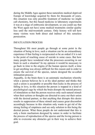 during the Middle Ages against these naturalists medical deprived
Europe of knowledge acquired by them for thousands of years,
this situation was only possible treatment of medicine we might
call chemistry, but this based medicine in laboratory experiments
it was at a stage of embryonic development, so you could say that
the West again not have some medical treatments similar quality
loss until the mid-twentieth century. Only history will tell how
many victims were both direct and indirect of this senseless
persecution.
INFATUATION PROCESS
Throughout life most people go through at some point in the
situation of being in love, such a situation can be an extraordinary
experience if that feeling is reciprocated or be an ordeal if it is not
to the point of reaching cause of suicide in some cases. But how
many people have wondered what the processes occurring in our
brain in such a situation? In my opinion it would be necessary to
go back in time to the origins of the human species itself, a time
to get anything was always difficult for this reason and in order to
ensure the survival of the species, nature designed the so-called
infatuation process.
Arguably, in the brain there is an automatic mechanism whereby
when a person believes he is at his ideal partner and thinks that
such a union is acceptable or possible then kicks in the process of
falling in love, in this situation the person is trapped in a kind of
psychological cage by which the brain disrupts the natural process
of stimulation so that the person receives only such natural stimuli
when their actions or thoughts are directed to carry out their union
with the desired partner, so that anything that disrupts this desire
results in suppression of these stimuli and causes great discomfort
accordingly because in this situation only wants to get rid of the
strong feeling of emptiness and see only solution to this being the
desired person. What these people do not understand that this is
only a brain mechanism designed by nature in order to facilitate
the process of reproduction of the species and the loving person is
able to overcome any obstacles get in their way to achieve their
goal.
 
