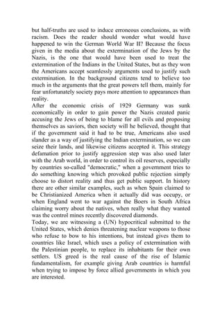 but half-truths are used to induce erroneous conclusions, as with
racism. Does the reader should wonder what would have
happened to win the German World War II? Because the focus
given in the media about the extermination of the Jews by the
Nazis, is the one that would have been used to treat the
extermination of the Indians in the United States, but as they won
the Americans accept seamlessly arguments used to justify such
extermination. In the background citizens tend to believe too
much in the arguments that the great powers tell them, mainly for
fear unfortunately society pays more attention to appearances than
reality.
After the economic crisis of 1929 Germany was sunk
economically in order to gain power the Nazis created panic
accusing the Jews of being to blame for all evils and proposing
themselves as saviors, then society will he believed, thought that
if the government said it had to be true, Americans also used
slander as a way of justifying the Indian extermination, so we can
seize their lands, and likewise citizens accepted it. This strategy
defamation prior to justify aggression step was also used later
with the Arab world, in order to control its oil reserves, especially
by countries so-called "democratic," when a government tries to
do something knowing which provoked public rejection simply
choose to distort reality and thus get public support. In history
there are other similar examples, such as when Spain claimed to
be Christianized America when it actually did was occupy, or
when England went to war against the Boers in South Africa
claiming worry about the natives, when really what they wanted
was the control mines recently discovered diamonds.
Today, we are witnessing a (UN) hypocritical submitted to the
United States, which denies threatening nuclear weapons to those
who refuse to bow to his intentions, but instead gives them to
countries like Israel, which uses a policy of extermination with
the Palestinian people, to replace its inhabitants for their own
settlers. US greed is the real cause of the rise of Islamic
fundamentalism, for example giving Arab countries is harmful
when trying to impose by force allied governments in which you
are interested.
 