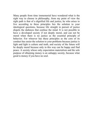 Many people from time immemorial have wondered what is the
right way to choose in philosophy, from my point of view the
right path is that of a dignified life and justice, he who arises to
live according to these principles lies the solution to your
ideological questions, because life straight in pursuit of justice
dispels the darkness that confuse the mind. It is not possible to
have a developed society if not deeply moral, and can not be
moral when there is no justice as the essential principle of
behavior. For whoever has these principles as the core of its
conduct has easier the solution to your problems because justice is
light and light is culture and truth, and society of the future will
be deeply moral because only in this way can be happy and find
peace. A society whose only expectation materialism and the sole
purpose of obtaining money is an unhappy society, because what
good is money if you have no soul.
 