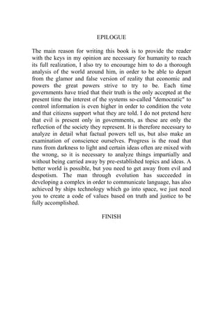 EPILOGUE
The main reason for writing this book is to provide the reader
with the keys in my opinion are necessary for humanity to reach
its full realization, I also try to encourage him to do a thorough
analysis of the world around him, in order to be able to depart
from the glamor and false version of reality that economic and
powers the great powers strive to try to be. Each time
governments have tried that their truth is the only accepted at the
present time the interest of the systems so-called "democratic" to
control information is even higher in order to condition the vote
and that citizens support what they are told. I do not pretend here
that evil is present only in governments, as these are only the
reflection of the society they represent. It is therefore necessary to
analyze in detail what factual powers tell us, but also make an
examination of conscience ourselves. Progress is the road that
runs from darkness to light and certain ideas often are mixed with
the wrong, so it is necessary to analyze things impartially and
without being carried away by pre-established topics and ideas. A
better world is possible, but you need to get away from evil and
despotism. The man through evolution has succeeded in
developing a complex in order to communicate language, has also
achieved by ships technology which go into space, we just need
you to create a code of values based on truth and justice to be
fully accomplished.
FINISH
 