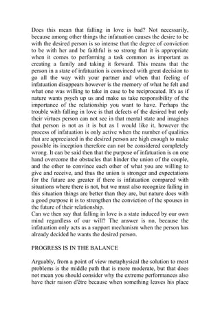 Does this mean that falling in love is bad? Not necessarily,
because among other things the infatuation causes the desire to be
with the desired person is so intense that the degree of conviction
to be with her and be faithful is so strong that it is appropriate
when it comes to performing a task common as important as
creating a family and taking it forward. This means that the
person in a state of infatuation is convinced with great decision to
go all the way with your partner and when that feeling of
infatuation disappears however is the memory of what he felt and
what one was willing to take in case to be reciprocated. It's as if
nature wants psych up us and make us take responsibility of the
importance of the relationship you want to have. Perhaps the
trouble with falling in love is that defects of the desired but only
their virtues person can not see in that mental state and imagines
that person is not as it is but as I would like it, however the
process of infatuation is only active when the number of qualities
that are appreciated in the desired person are high enough to make
possible its inception therefore can not be considered completely
wrong. It can be said then that the purpose of infatuation is on one
hand overcome the obstacles that hinder the union of the couple,
and the other to convince each other of what you are willing to
give and receive, and thus the union is stronger and expectations
for the future are greater if there is infatuation compared with
situations where there is not, but we must also recognize failing in
this situation things are better than they are, but nature does with
a good purpose it is to strengthen the conviction of the spouses in
the future of their relationship.
Can we then say that falling in love is a state induced by our own
mind regardless of our will? The answer is no, because the
infatuation only acts as a support mechanism when the person has
already decided he wants the desired person.
PROGRESS IS IN THE BALANCE
Arguably, from a point of view metaphysical the solution to most
problems is the middle path that is more moderate, but that does
not mean you should consider why the extreme performances also
have their raison d'être because when something leaves his place
 