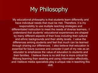 My Philosophy My educational philosophy is that students learn differently and have individual needs that must be met. Therefore, it is my responsibility to use multiple teaching strategies and differentiated instruction to meet the needs of diverse learners.  I understand that students’ educational experiences are shaped by many different aspects of their lives including their cultural and ethnic backgrounds and their ability levels.  I value the differences among students and feel that much can be learned through sharing our differences.  I also believe that education is essential for future success and consider it part of my role as an educator to emphasize the value of education to students and their families.  I believe there is no skill that is more critical for lifelong learning than seeking and using information effectively, and I believe media specialists play a unique role in teaching this skill. 