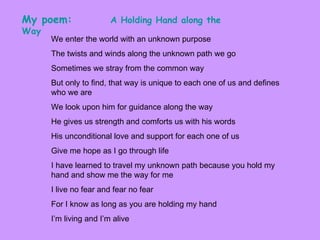 We enter the world with an unknown purpose  The twists and winds along the unknown path we go Sometimes we stray from the common way But only to find, that way is unique to each one of us and defines who we are We look upon him for guidance along the way He gives us strength and comforts us with his words His unconditional love and support for each one of us  Give me hope as I go through life I have learned to travel my unknown path because you hold my hand and show me the way for me I live no fear and fear no fear For I know as long as you are holding my hand I’m living and I’m alive My poem:   A Holding Hand along the Way   