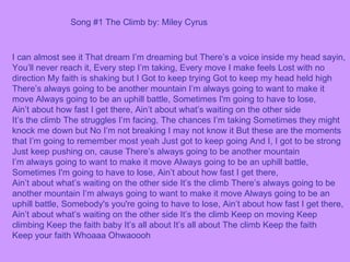 I can almost see it That dream I’m dreaming but There’s a voice inside my head sayin, You’ll never reach it, Every step I’m taking, Every move I make feels Lost with no direction My faith is shaking but I Got to keep trying Got to keep my head held high There’s always going to be another mountain I’m always going to want to make it move Always going to be an uphill battle, Sometimes I'm going to have to lose, Ain’t about how fast I get there, Ain’t about what’s waiting on the other side It’s the climb The struggles I’m facing, The chances I’m taking Sometimes they might knock me down but No I’m not breaking I may not know it But these are the moments that I’m going to remember most yeah Just got to keep going And I, I got to be strong Just keep pushing on, cause There’s always going to be another mountain I’m always going to want to make it move Always going to be an uphill battle, Sometimes I'm going to have to lose, Ain’t about how fast I get there, Ain’t about what’s waiting on the other side It’s the climb There’s always going to be another mountain I’m always going to want to make it move Always going to be an uphill battle, Somebody's you're going to have to lose, Ain’t about how fast I get there, Ain’t about what’s waiting on the other side It’s the climb Keep on moving Keep climbing Keep the faith baby It’s all about It’s all about The climb Keep the faith Keep your faith Whoaaa Ohwaoooh Song #1 The Climb by: Miley Cyrus 