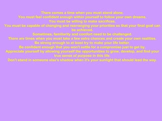 There comes a time when you must stand alone. You must feel confident enough within yourself to follow your own dreams. You must be willing to make sacrifices. You must be capable of changing and rearranging your priorities so that your final goal can be achieved. Sometimes, familiarity and comfort need to be challenged. There are times when you must take a few extra chances and create your own realities. Be strong enough to at least try to make your life better. Be confident enough that you won't settle for a compromise just to get by. Appreciate yourself by allowing yourself the opportunities to grow, develop, and find your true sense of purpose in this life. Don't stand in someone else's shadow when it's your sunlight that should lead the way. 