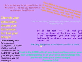 Life is not the way it's supposed to be. It's the way it is. The way you deal with it is what makes the difference. The only thing  in life achieved without effort is failure."   I can do everything through him who gives me strength. Philippians 4:13 Trust in the LORD with all your heart and lean not on your own understanding; in all your ways acknowledge him, and he will make your paths straight. Proverbs 3:5-6 The LORD is my strength and my shield; in him my heart trusts, and I am helped; my heart exults, and with my song I give thanks to him. Psalm 28:7-9 So do not fear, for I am with you; do not be dismayed, for I am your God. I will strengthen you and help you; I will uphold you with my righteous right hand. Isaiah 41:10 Deuteronomy 31:6 Be strong and courageous. Do not be afraid or terrified because of them, for the LORD your God goes with you; he will never leave you nor forsake you."  Cherish your yesterdays; dream your tomorrows; but live your todays! 