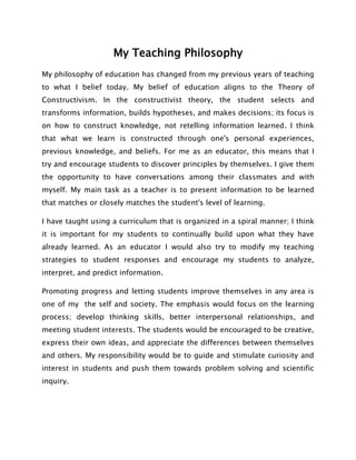 My Teaching Philosophy
My philosophy of education has changed from my previous years of teaching
to what I belief today. My belief of education aligns to the Theory of
Constructivism. In the constructivist theory, the student selects and
transforms information, builds hypotheses, and makes decisions; its focus is
on how to construct knowledge, not retelling information learned. I think
that what we learn is constructed through one's personal experiences,
previous knowledge, and beliefs. For me as an educator, this means that I
try and encourage students to discover principles by themselves. I give them
the opportunity to have conversations among their classmates and with
myself. My main task as a teacher is to present information to be learned
that matches or closely matches the student's level of learning.
I have taught using a curriculum that is organized in a spiral manner; I think
it is important for my students to continually build upon what they have
already learned. As an educator I would also try to modify my teaching
strategies to student responses and encourage my students to analyze,
interpret, and predict information.
Promoting progress and letting students improve themselves in any area is
one of my the self and society. The emphasis would focus on the learning
process; develop thinking skills, better interpersonal relationships, and
meeting student interests. The students would be encouraged to be creative,
express their own ideas, and appreciate the differences between themselves
and others. My responsibility would be to guide and stimulate curiosity and
interest in students and push them towards problem solving and scientific
inquiry.
 