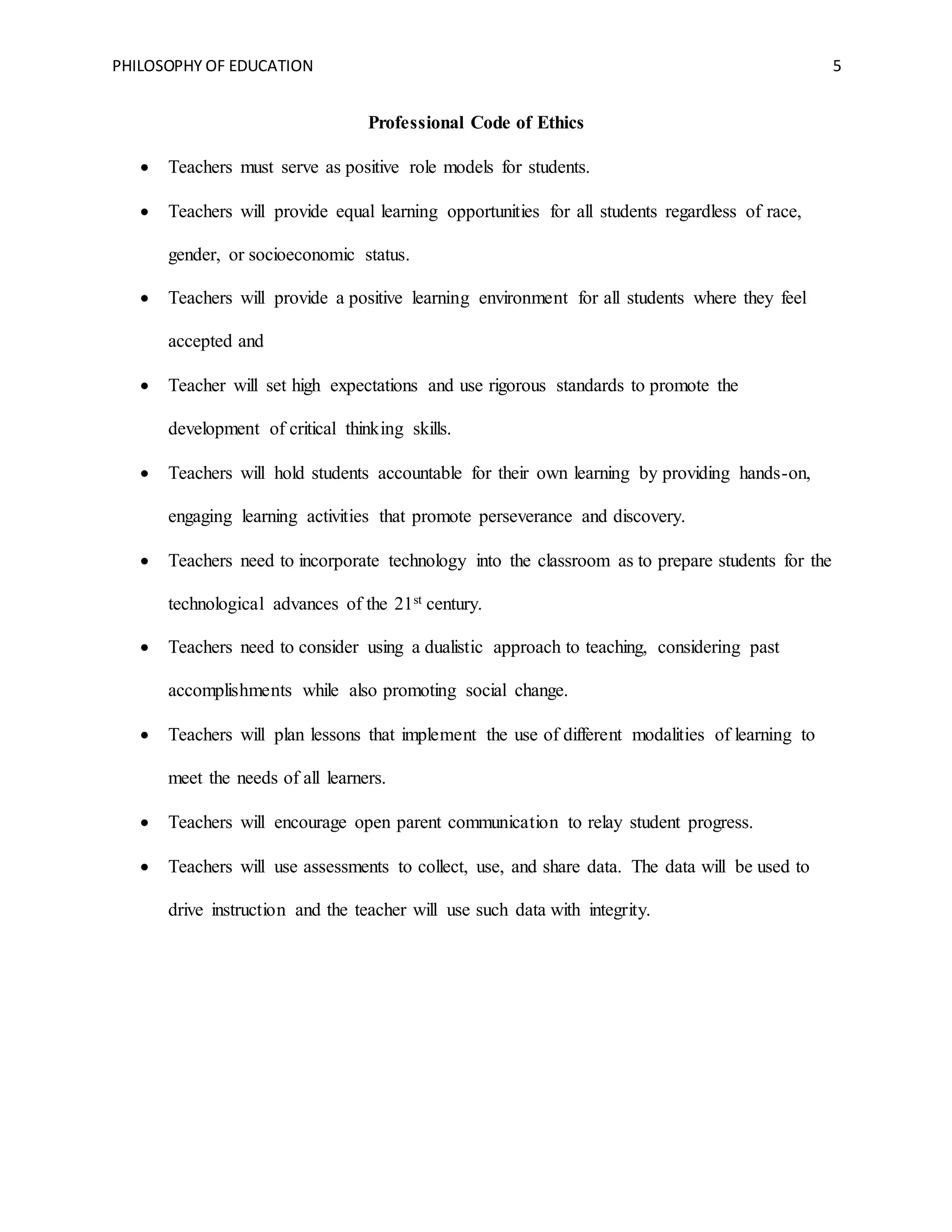 PHILOSOPHY OF EDUCATION 5
Professional Code of Ethics
 Teachers must serve as positive role models for students.
 Teachers will provide equal learning opportunities for all students regardless of race,
gender, or socioeconomic status.
 Teachers will provide a positive learning environment for all students where they feel
accepted and
 Teacher will set high expectations and use rigorous standards to promote the
development of critical thinking skills.
 Teachers will hold students accountable for their own learning by providing hands-on,
engaging learning activities that promote perseverance and discovery.
 Teachers need to incorporate technology into the classroom as to prepare students for the
technological advances of the 21st century.
 Teachers need to consider using a dualistic approach to teaching, considering past
accomplishments while also promoting social change.
 Teachers will plan lessons that implement the use of different modalities of learning to
meet the needs of all learners.
 Teachers will encourage open parent communication to relay student progress.
 Teachers will use assessments to collect, use, and share data. The data will be used to
drive instruction and the teacher will use such data with integrity.
 