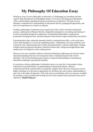 My Philosophy Of Education Essay
Writing an essay on one's philosophy of education is a challenging yet rewarding task that
requires deep introspection and thoughtful analysis. It involves articulating personal beliefs,
values, and principles regarding the purpose and process of education. This type of essay
demands a comprehensive understanding of educational theories, pedagogical approaches, and
one's own experiences as a learner or educator.
Crafting a philosophy of education essay requires the writer to delve into their educational
journey, exploring the influences that have shaped their perspective on teaching and learning. It
involves navigating through the complexities of educational philosophies, ranging from
perennialism to progressivism, and discerning how these theories align with personal convictions.
Expressing these ideas coherently demands effective communication skills, as the writer must
convey their thoughts in a clear and compelling manner. Additionally, the essay should be well-
structured, with a logical progression of ideas that demonstrates a cohesive philosophy. Striking
a balance between personal anecdotes, theoretical frameworks, and practical applications adds
another layer of complexity to the writing process.
Moreover, the essay should be reflective and forward-thinking, addressing not only the current
educational landscape but also envisioning the future of education based on the writer's
principles. This forward-looking aspect requires a nuanced understanding of contemporary
educational challenges and potential solutions.
In conclusion, writing a philosophy of education essay is no easy feat. It necessitates a deep
exploration of personal beliefs, an understanding of educational theories, effective
communication skills, and the ability to synthesize complex ideas. However, the process can be
highly rewarding, as it provides an opportunity for self-discovery and a clearer understanding of
one's role in the realm of education. If the task seems overwhelming, there are resources available
for assistance, such as professional writing services where similar essays and much more can be
ordered on HelpWriting.net.
My Philosophy Of Education Essay My Philosophy Of Education Essay
 