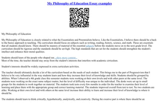 My Philosophy of Education Essay examples
My Philosophy of Education
My Philosophy of Education is closely related to what the Essentialists and Perennialists believe. Like the Essentialists, I believe there should be a back
to the basics approach to teaching. The curriculum should focus on subjects such as writing, reading, history, science, and math. These are essentials
that all students should know. There should be mastery of material of the essential subjects before the students move on to the next grade level. The
curriculum should be rigorous and the standards should be set high. The high standards that are set for the students should strengthen the student's
intellect and enhance their moral qualities.
Students should learn of the people who shaped our...show more content...
Most of the time, the teacher should stay away from the student's interests that interfere with academic cirriculum.
Student's interests should be widely expressed in extra curriculum activities.
The teacher should ultimately decide a lot of the curriculum based on the needs of each student. This brings me to the part of Progressivism that I
believe to be very influential in the way students learn and how they increase their level of knowledge and skills. Students should be grouped by
abilities. When I observed a 4th grade class this semester students were working at their own levels and with other peers at the same level. The
students were working on the exact same subject matter, but the level of difficulty was unique to the individual. The desks were set up in small
groups for the students to work together on material. The students took tests every few months in order for the teacher to examine their level of
learning and place them with the appropriate group and correct learning material. The students improved overall from test to test. No two students are
alike. Working at their own level and with others at the same level increase their ability to learn and increase their level of knowledge to where it
should be.
The students should learn to think critically, hypothetically, analytically, and creatively. During the creative part is where there should be an
 