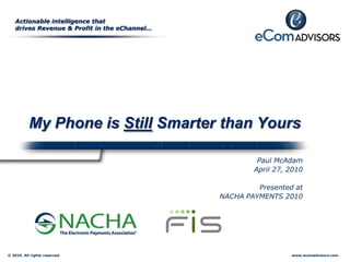 Actionable intelligence that
   drives Revenue & Profit in the eChannel…




           My Phone is Still Smarter than Yours

                                                       Paul McAdam
                                                      April 27, 2010

                                                       Presented at
                                              NACHA PAYMENTS 2010




© 2010. All rights reserved                                     www.ecomadvisors.com
 