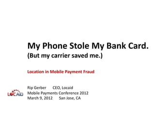 My Phone Stole My Bank Card.
(But my carrier saved me.)

Location in Mobile Payment Fraud


Rip Gerber CEO, Locaid
Mobile Payments Conference 2012
March 9, 2012 San Jose, CA
 