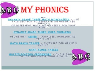 MY Phonics
                    MATH:
DYNAMIC GRADE THREE MATH WORKSHEETS - USE
  THIS SECTION TO GENERATE AN UNLIMITED
                 SUPPLY
  OF DIFFERENT MATH WORKSHEETS FOR YOUR
                  KIDS.

   DYNAMIC GRADE THREE WORD PROBLEMS

 GEOMETRY:   LINES   (PARALLEL, HORIZONTAL,
                  VERTICAL)

 MATH BRAIN TEASER - SUITABLE FOR GRADE 3
                 AND UP

             MATH TIMES TABLES

MULTIPLICATION CROSSWORD - ONE # FROM 10
      TO 100 AND ONE # FROM 0 TO 10
 
