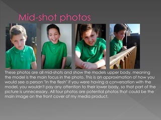 These photos are all mid-shots and show the models upper body, meaning
the model is the main focus in the photo. This is an approximation of how you
would see a person "in the flesh" if you were having a conversation with the
model, you wouldn't pay any attention to their lower body, so that part of the
picture is unnecessary. All four photos are potential photos that could be the
main image on the front cover of my media product.
 